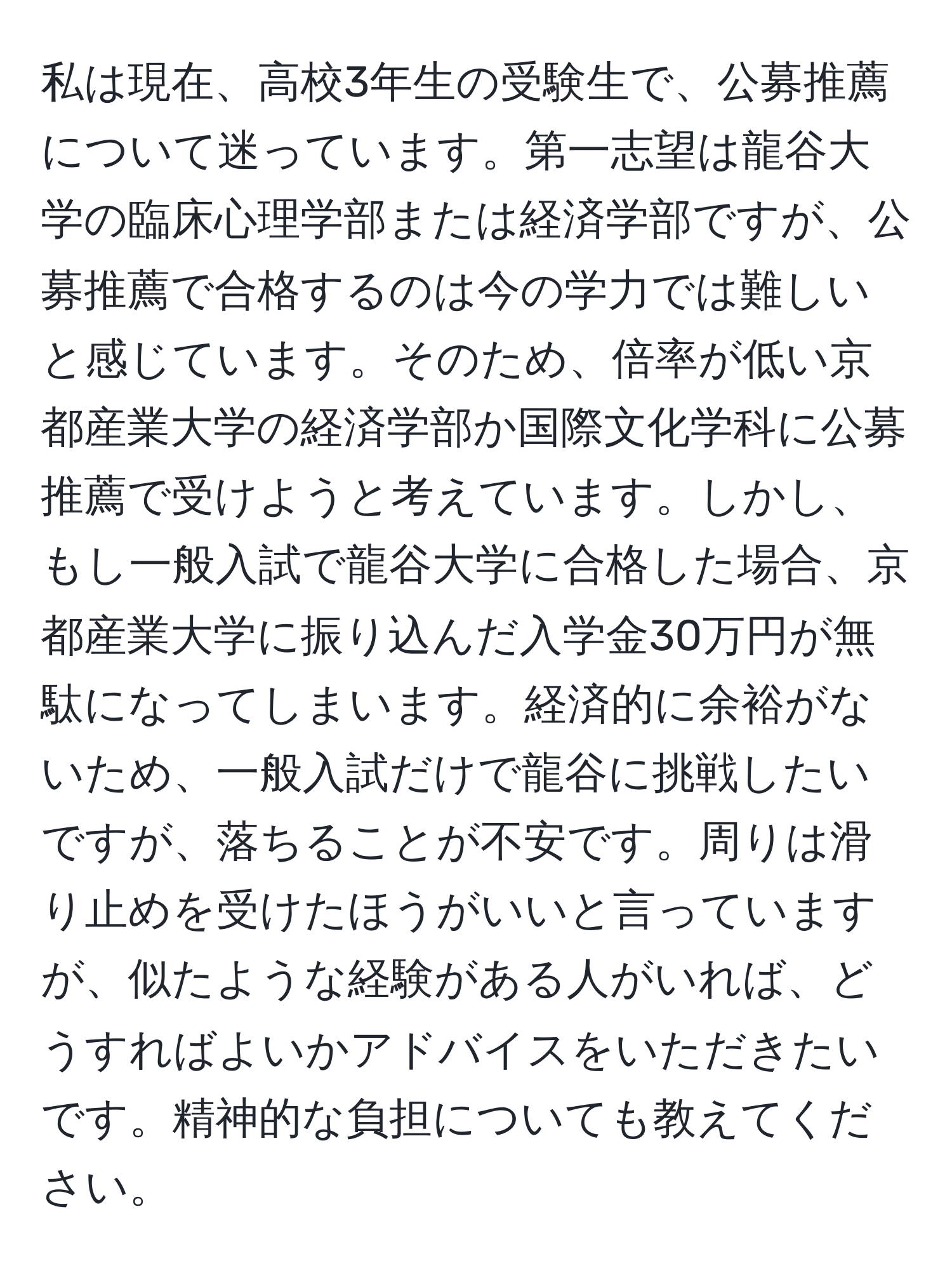 私は現在、高校3年生の受験生で、公募推薦について迷っています。第一志望は龍谷大学の臨床心理学部または経済学部ですが、公募推薦で合格するのは今の学力では難しいと感じています。そのため、倍率が低い京都産業大学の経済学部か国際文化学科に公募推薦で受けようと考えています。しかし、もし一般入試で龍谷大学に合格した場合、京都産業大学に振り込んだ入学金30万円が無駄になってしまいます。経済的に余裕がないため、一般入試だけで龍谷に挑戦したいですが、落ちることが不安です。周りは滑り止めを受けたほうがいいと言っていますが、似たような経験がある人がいれば、どうすればよいかアドバイスをいただきたいです。精神的な負担についても教えてください。