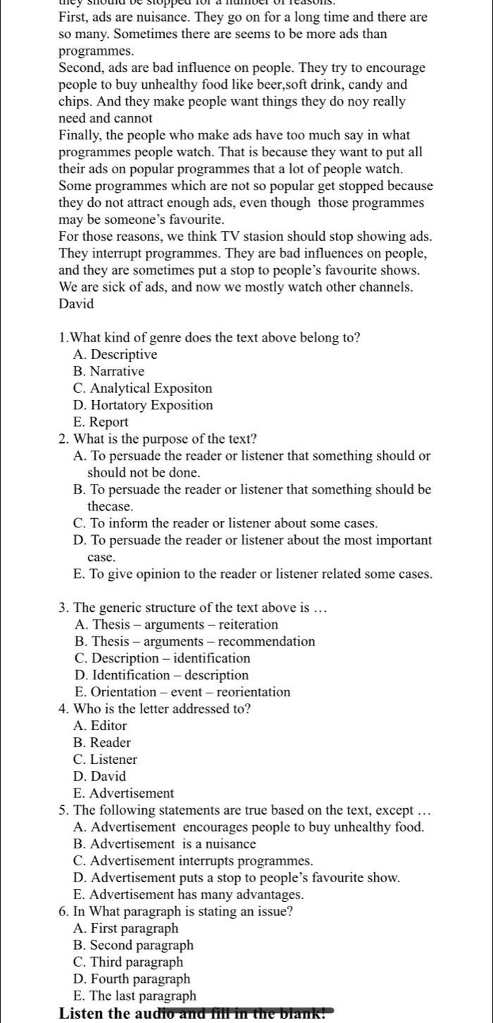 First, ads are nuisance. They go on for a long time and there are
so many. Sometimes there are seems to be more ads than
programmes.
Second, ads are bad influence on people. They try to encourage
people to buy unhealthy food like beer,soft drink, candy and
chips. And they make people want things they do noy really
need and cannot
Finally, the people who make ads have too much say in what
programmes people watch. That is because they want to put all
their ads on popular programmes that a lot of people watch.
Some programmes which are not so popular get stopped because
they do not attract enough ads, even though those programmes
may be someone’s favourite.
For those reasons, we think TV stasion should stop showing ads.
They interrupt programmes. They are bad influences on people,
and they are sometimes put a stop to people’s favourite shows.
We are sick of ads, and now we mostly watch other channels.
David
1.What kind of genre does the text above belong to?
A. Descriptive
B. Narrative
C. Analytical Expositon
D. Hortatory Exposition
E. Report
2. What is the purpose of the text?
A. To persuade the reader or listener that something should or
should not be done.
B. To persuade the reader or listener that something should be
thecase.
C. To inform the reader or listener about some cases.
D. To persuade the reader or listener about the most important
case.
E. To give opinion to the reader or listener related some cases.
3. The generic structure of the text above is …
A. Thesis - arguments - reiteration
B. Thesis - arguments - recommendation
C. Description - identification
D. Identification - description
E. Orientation - event - reorientation
4. Who is the letter addressed to?
A. Editor
B. Reader
C. Listener
D. David
E. Advertisement
5. The following statements are true based on the text, except …
A. Advertisement encourages people to buy unhealthy food.
B. Advertisement is a nuisance
C. Advertisement interrupts programmes.
D. Advertisement puts a stop to people’s favourite show.
E. Advertisement has many advantages.
6. In What paragraph is stating an issue?
A. First paragraph
B. Second paragraph
C. Third paragraph
D. Fourth paragraph
E. The last paragraph
Listen the audio and fill in the blank!