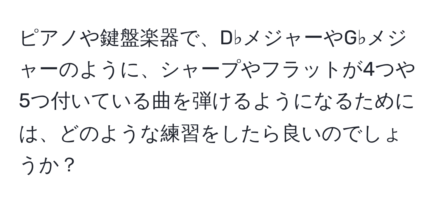 ピアノや鍵盤楽器で、D♭メジャーやG♭メジャーのように、シャープやフラットが4つや5つ付いている曲を弾けるようになるためには、どのような練習をしたら良いのでしょうか？