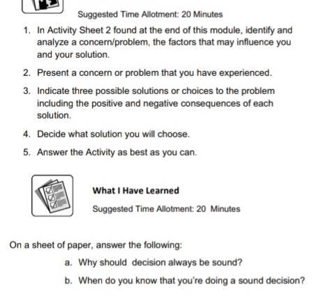 Suggested Time Allotment: 20 Minutes 
1. In Activity Sheet 2 found at the end of this module, identify and 
analyze a concern/problem, the factors that may influence you 
and your solution. 
2. Present a concern or problem that you have experienced. 
3. Indicate three possible solutions or choices to the problem 
including the positive and negative consequences of each 
solution. 
4. Decide what solution you will choose. 
5. Answer the Activity as best as you can. 
What I Have Learned 
Suggested Time Allotment: 20 Minutes 
On a sheet of paper, answer the following: 
a. Why should decision always be sound? 
b. When do you know that you're doing a sound decision?