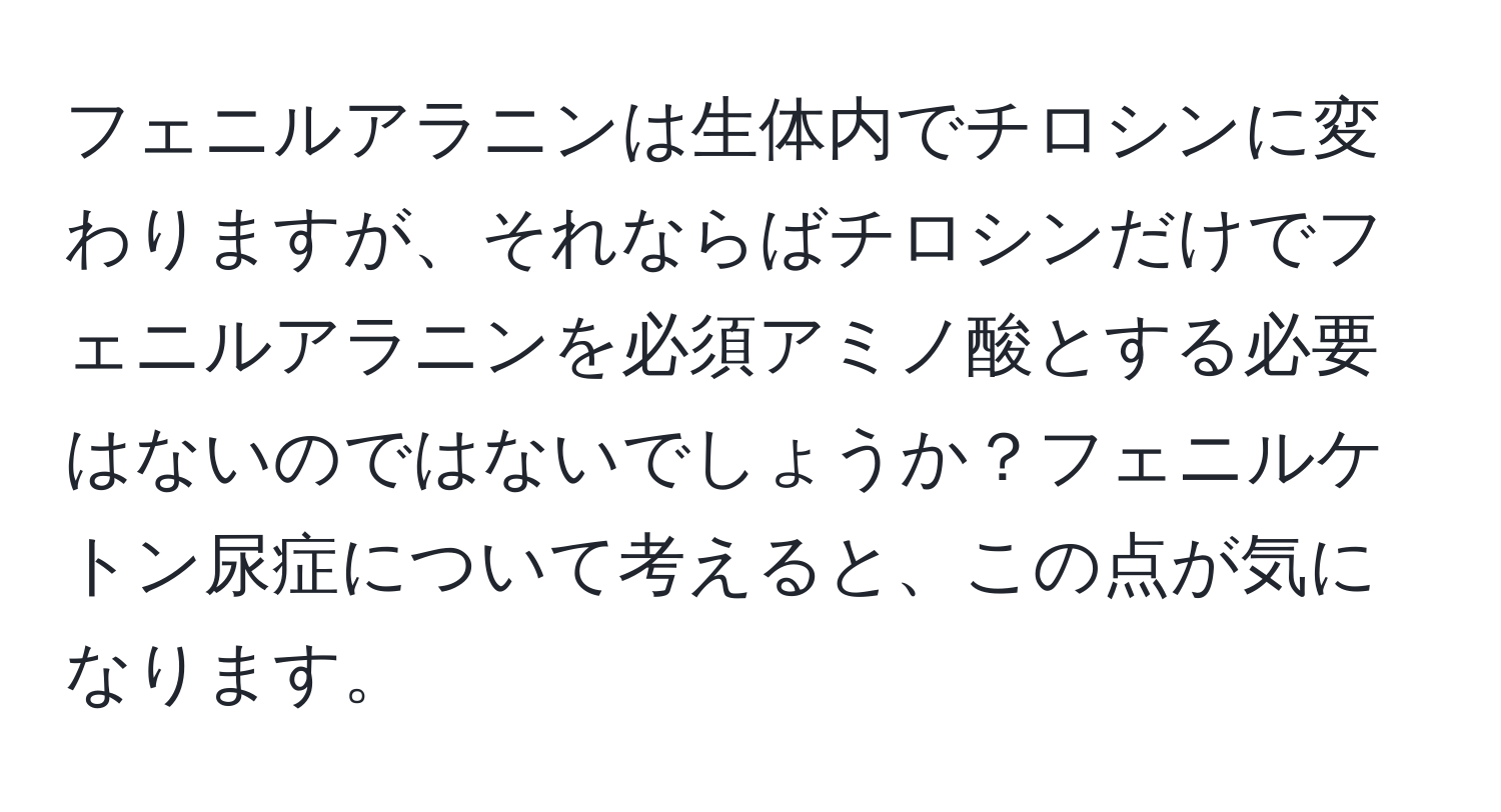 フェニルアラニンは生体内でチロシンに変わりますが、それならばチロシンだけでフェニルアラニンを必須アミノ酸とする必要はないのではないでしょうか？フェニルケトン尿症について考えると、この点が気になります。