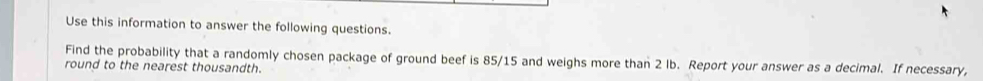 Use this information to answer the following questions. 
Find the probability that a randomly chosen package of ground beef is 85/15 and weighs more than 2 lb. Report your answer as a decimal. If necessary, 
round to the nearest thousandth.