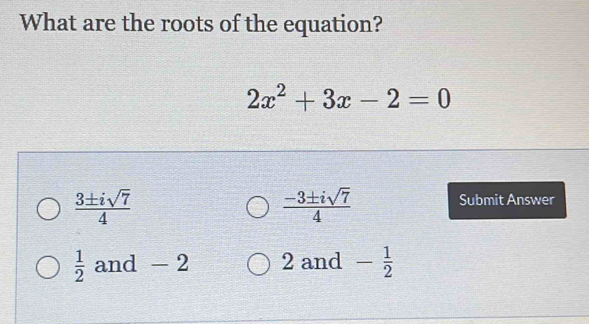 What are the roots of the equation?
2x^2+3x-2=0
 3± isqrt(7)/4 
 (-3± isqrt(7))/4 
Submit Answer
 1/2  and - 2 2 and - 1/2 