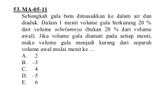 MA-05-11 Sebongkah gula baw dimasukkan ke dalam air dam
diaduk, Dalam 1 menit volume gula berkuring 20 %
dari volume sebefwwwyæ (bukan 20 % dari volume
awal). Jika volume gula diamati pada setiap menit.
maka volume gula menjadi kurang dari separah
volume awal mulai menitke .
A. 2 B. -3
D. -5 C. 4
E. 6