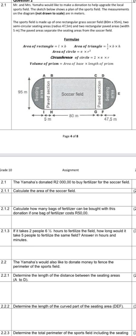 2.1 Mr. and Mrs. Yamaha would like to make a donation to help upgrade the local 
sports field. The sketch below shows a plan of the sports field. The measurements 
on the diagram (not drawn to scale) are in meters. 
The sports field is made up of one rectangular grass soccer field (80m x 95m), two 
semi-circular seating areas (radius 47,5m) and two rectangular paved areas (width
5 m).The paved areas separate the seating areas from the soccer field. 
Formulae 
Area of rectang le=l* b Area of triang le= 1/2 * b* h
Area of circi le=π * r^2
Circumference of circl le=2* π * r
Volume of prism = Area of base × length of prism 
Page 4 of 8 
Grade 10 Assignment 
2.1d. 
2.1.(2 
2.1.(2 
2.1. ( 
2.2 
2.2.(2 
2.2. 
2.2.3 Determine the total perimeter of the sports field including the seating