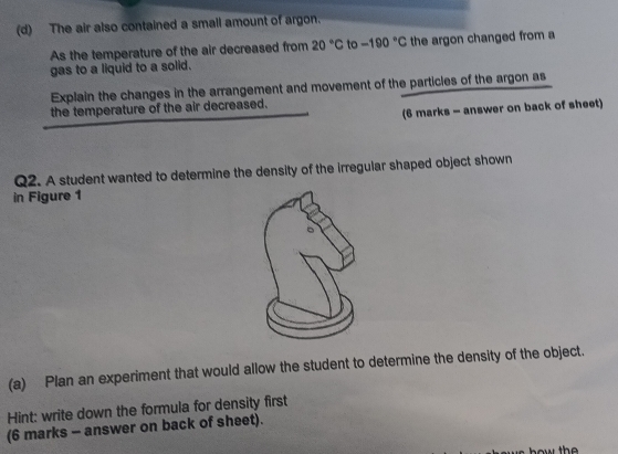 The air also contained a small amount of argon. 
As the temperature of the air decreased from 20°C to -190°C the argon changed from a 
gas to a liquid to a solid. 
Explain the changes in the arrangement and movement of the particles of the argon as 
(6 marks - answer on back of sheet) 
the temperature of the air decreased. 
Q2. A student wanted to determine the density of the irregular shaped object shown 
in Figure 1 
(a) Plan an experiment that would allow the student to determine the density of the object. 
Hint: write down the formula for density first 
(6 marks - answer on back of sheet).