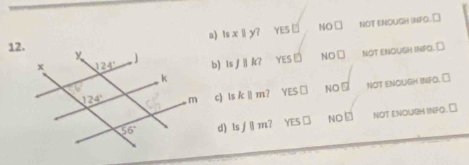 a) Isx||y? YES NO□ NOT ENOUGH INFO, ⊥
12.b) Isf||k? YES VE NO□ NOT ENOUGH INPO. ₹
NO⊥ NOT ENOUGH INFO. ⊥
c) lsk||m YES□
d) lsjparallel m YES□ NOE NOT ENOUGH INFO. ₹