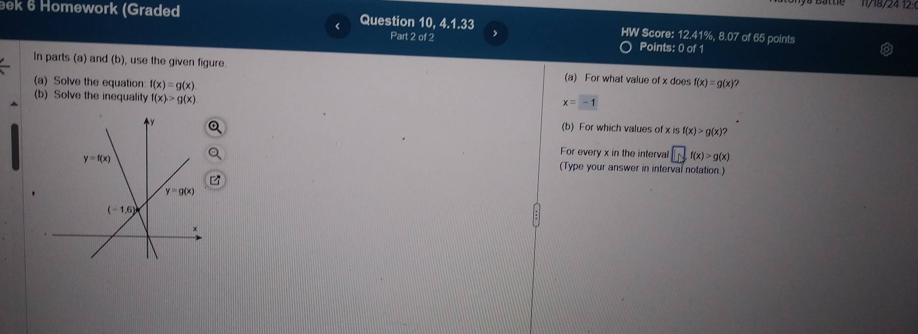 1/18/24 12:0
eek 6 Homework (Graded Question 10, 4.1.33 HW Score: 12.41%, 8.07 of 65 points
Part 2 of 2
,
Points: 0 of 1
In parts (a) and (b), use the given figure. (a) For what value of x does
(a) Solve the equation f(x)=g(x). f(x)=g(x) )?
(b) Solve the inequality f(x)>g(x)
x=-1
(b) For which values of x is f(x)>g(x)?
For every x in the interval □ f(x)>g(x)
(Type your answer in interval notation.)