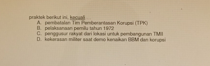 praktek berikut ini, kecuali
A. pembatalan Tim Pemberantasan Korupsi (TPK)
B. pelaksanaan pemilu tahun 1972
C. penggusur rakyat dari lokasi untuk pembangunan TMII
D. kekerasan militer saat demo kenaikan BBM dan korupsi