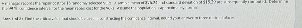 A manager records the repair cost for 18 randomly selected VCRs. A sample mean of $76.24 and standard deviation of $15.29 are subsequently computed. Determine 
the 99 % confidence interval for the mean repair cost for the VCRs. Assume the population is approximately normal. 
Step 1 of 2 : Find the critical value that should be used in constructing the confidence interval. Round your answer to three decimal places.