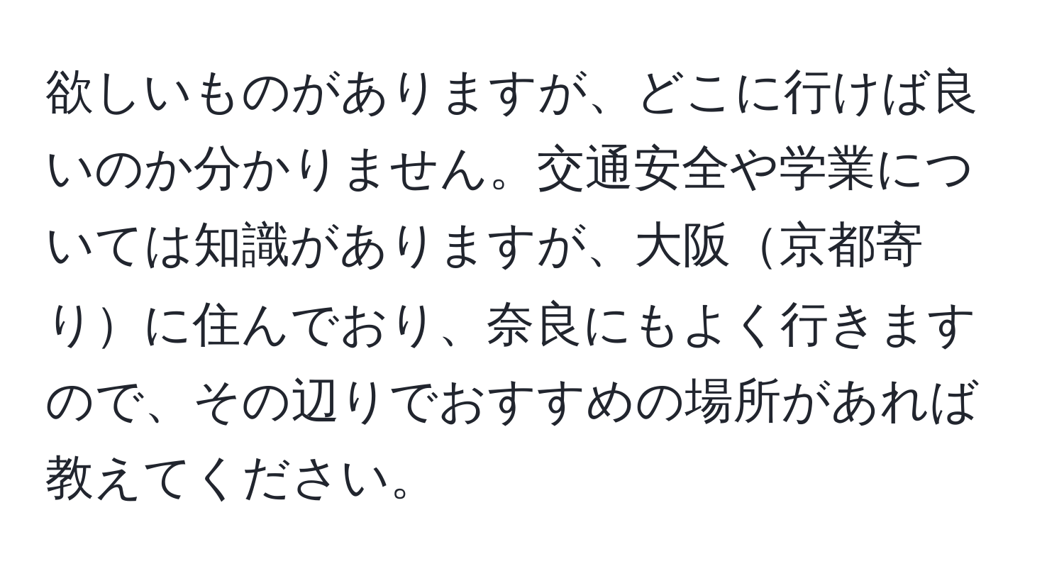 欲しいものがありますが、どこに行けば良いのか分かりません。交通安全や学業については知識がありますが、大阪京都寄りに住んでおり、奈良にもよく行きますので、その辺りでおすすめの場所があれば教えてください。