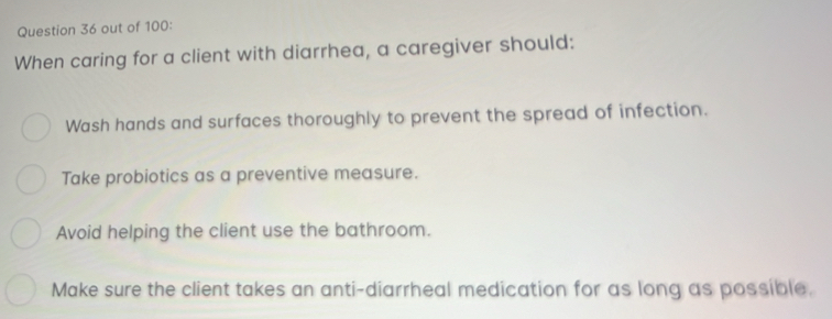 out of 100:
When caring for a client with diarrhea, a caregiver should:
Wash hands and surfaces thoroughly to prevent the spread of infection.
Take probiotics as a preventive measure.
Avoid helping the client use the bathroom.
Make sure the client takes an anti-diarrheal medication for as long as possible.