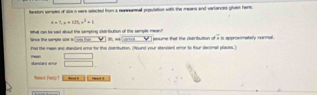 Random samples of size a were selected from a nonnormall population with the means and variances given here.
n=7, mu =125, sigma^2=1
What can be said about the sampling distribution of the sample mean? 
Since the sample atze is lesa inan 30, we Losnnal assume that the distribution of overline x is approximately normal. 
Fied the mean and standard error for this distribution. (Round your standard error to four decimal places.) 
meson □ 
standard error □ 
Nead Help? Naed it Piknicts