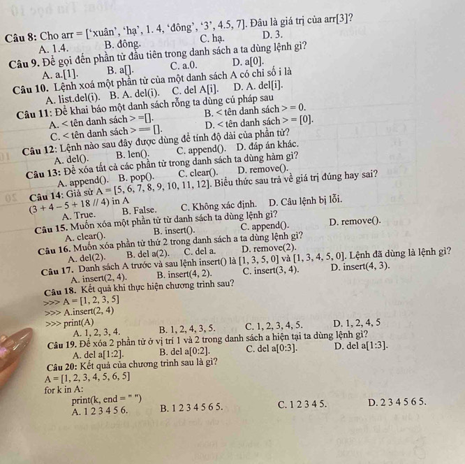 Cho arr = [‘xuân’, ‘hạ’, 1. 4, ‘đông’, ^,3^,,4.5,7]. Đâu là giá trị của arr[3]?
A. 1.4. B. đông. C. hạ. D. 3.
Câu 9. Để gọi đến phần tử đầu tiên trong danh sách a ta dùng lệnh gì?
A. a.[1]. B. a□ . C. a.0. D. a[0].
Câu 10. Lệnh xoá một phần tử của một danh sách A có chi số i là
A. list.del(i). B. A. del(i). C. del A[i]. D. A. de [i].
Câu 11: Đề khai báo một danh sách rỗng ta dùng cú pháp sau
A. tên danh sách =□ . B. <1</tex> dên danh sách =0.
C. < tên danh sách  =[]. D. nh sách =[0].
Câu 12: Lệnh nào sau đây được dùng đề tính độ dài của phần tử?
A. del(). B. len(). C. append(). D. đáp án khác.
Câu 13: Đề xóa tất cả các phần tử trong danh sách ta dùng hàm gì?
A. append(). B. pop(). C. clear(). D. remove().
Câu 14: Giả sử A=[5,6,7,8,9,10,11,12]. Biểu thức sau trả về giá trị đúng hay sai?
(3+4-5+18//4) in A
A. True. B. False. C. Không xác định. D. Câu lệnh bị lỗi.
Câu 15. Muốn xóa một phần tử từ danh sách ta dùng lệnh gì? D. remove().
B. insert().
A. clear(). C. append().
Câu 16. Muốn xóa phần tử thứ 2 trong danh sách a ta dùng lệnh gì?
A. del(2). B. del a(2). C. del a. D. remove(2).
Câu 17. Danh sách A trước và sau lệnh insert() là [1,3,5,0] và [1,3,4,5,0]. Lệnh đã dùng là lệnh gì?
A. insert (2,4). B. insert (4,2). C. insert (3,4). D. insert (4,3).
Câu 18. Kết quả khi thực hiện chương trình sau?
A=[1,2,3,5]
A.insert (2,4)
print(A) D. 1, 2, 4, 5
A. 1, 2, 3, 4. B. 1, 2, 4, 3, 5. C. 1, 2, 3, 4, 5.
Câu 19. Để xóa 2 phần tử ở vị trí 1 và 2 trong danh sách a hiện tại ta dùng lệnh gì? D. del a[1:3].
A. del a[1:2]. B. del a[0:2]. C. del a[0:3].
Câu 20: Kết quả của chương trình sau là gì?
A=[1,2,3,4,5,6,5]
for k in A:
print( K end = C. 1 2 3 4 5. D. 2 3 4 5 6 5.
A. 1 2 3 4 5 6. B. 1 2 3 4 5 6 5.