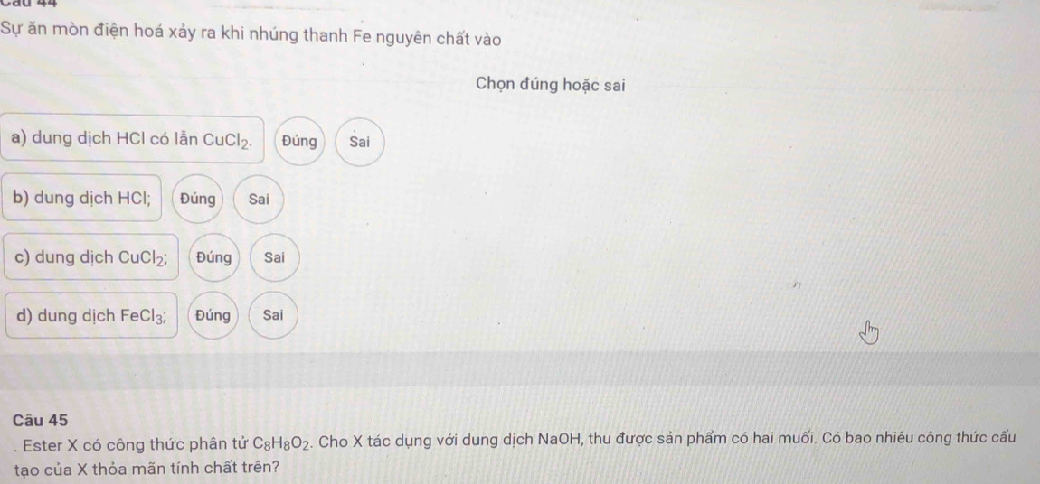 Sự ăn mòn điện hoá xảy ra khi nhúng thanh Fe nguyên chất vào
Chọn đúng hoặc sai
a) dung dịch HCl có lẫn CuCl₂. Đúng Sai
b) dung dịch HCl; Đúng Sai
c) dung dịch CuCl₂; Đúng Sai
d) dung dịch FeCl₃; Đúng Sai
Câu 45
. Ester X có công thức phân tử C_8H_8O_2. Cho X tác dụng với dung dịch NaOH, thu được sản phẩm có hai muối. Có bao nhiêu công thức cấu
tạo của X thỏa mãn tính chất trên?