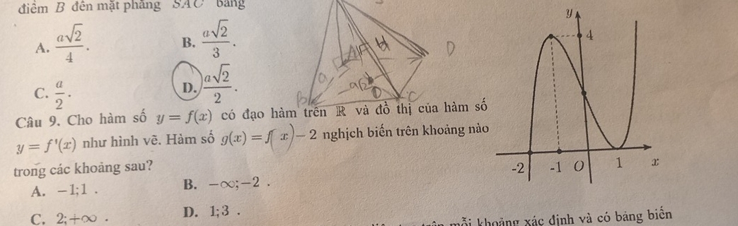 điểm B đên mặt phăng SAC bảng
A.  asqrt(2)/4 .
B.  asqrt(2)/3 .
C.  a/2 .
D.  asqrt(2)/2 . 
Câu 9. Cho hàm số y=f(x) có đạo hàmhàm số
y=f'(x) như hình vẽ. Hàm số g(x)=f(x)-2 nghịch biến trên khoảng nào
trong các khoảng sau?
A. -1; 1. B. -∞; -2.
C, 2; +∞. D. 1; 3.
k i khoảng xác định và có bảng biển