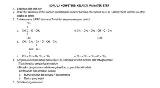 SOAL UJI KOMPETENSI KELAS XII IPA MATERI ETER 
1. Sebutkan sifat-sifat eter! 
2. Draw the structures of the fourteen constitutional isomers that have the formula C_5H_12O. Classify these isomers as either 
alcohol or others 
3. Tuliskan nama IUPAC dan nama Trivial dari senyawa-senyawa berikut 
a. beginarrayr CH_3 1 CH_3C-O-OH_2 CH_3endarray
d. beginarrayr CH_3-CH_2-CH_2-CH-O-CH_3 1 CH_3endarray
CH_3
b. CH_3-CH_2-CH-O-CH_2-CH_3
_1^((CH_3)) □ 
C. CH_3-CH-O-CH_2-CH_3 e. CH_3-CH_2-CH_2-O-CH_3
4. Senyawa A memiliki rumus molekul C_5H_12O. Senyawa tersebut memiliki sifat sebagai berikut: 
i.Tidak bereaksi dengan logam natrium 
ii.Bereaksi dengan asam iodida mengahasilkan propanol dan etil iodida 
Berdasarkan data tersebut, tuliskan 
a. Rumus struktur dari senyaw A dan namanya 
b. Reaksi yang terjadi 
5. Sebutkan kegunaan eter!