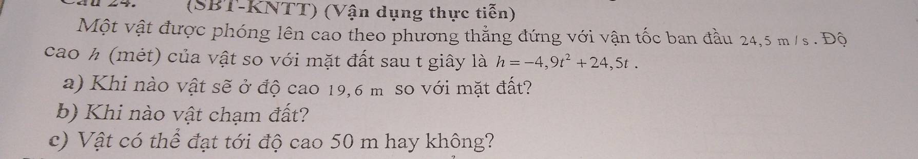 (SBT-KNTT) (Vận dụng thực tiễn) 
Một vật được phóng lên cao theo phương thẳng đứng với vận tốc ban đầu 24,5 m /s. Độ 
cao h (mét) của vật so với mặt đất sau t giây là h=-4,9t^2+24,5t. 
a) Khi nào vật sẽ ở độ cao 19,6 m so với mặt đất? 
b) Khi nào vật chạm đất? 
c) Vật có thể đạt tới độ cao 50 m hay không?