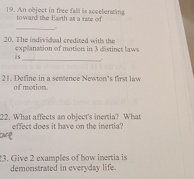 An object in free fall is accelerating 
toward the Earth at a rate of 
_ 
20. The individual credited with the 
explanation of motion in 3 distinct laws 
is 
_ 
' 
21. Define in a sentence Newton’s first law 
of motion. 
22. What affects an object's inertia? What 
effect does it have on the inertia? 
23. Give 2 examples of how inertia is 
demonstrated in everyday life.