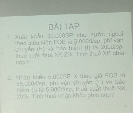 BÀi TẠp 
1. Xuất khẩu 30.000SP cho nước ngoài 
theo điều kiện FOB là 3.000đ/sp, phí vận 
chuyển (F) và bảo hiểm (I) là 200đ/sp, 
thuế suất thuế XK 2%. Tỉnh thuế XK phải 
nộp? 
2. Nhập khẩu 5.000SP X theo giả FOB là
55.000đ/sp, phí vận chuyển (F) và bảo 
hiểm (l) là 5.000đ/sp, thuể suất thuể NK
20%. Tỉnh thuế nhập khẩu phải nộp?