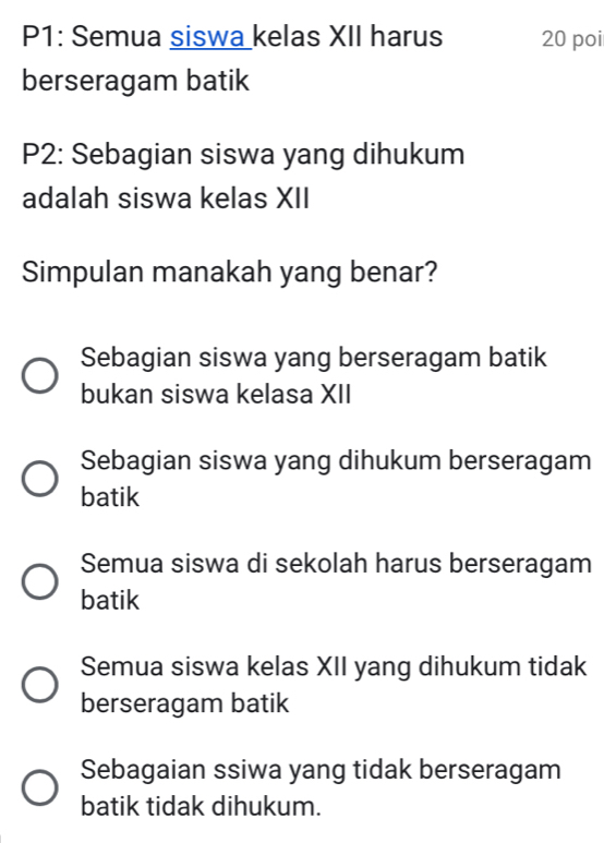 P1: Semua siswa kelas XII harus 20 poi
berseragam batik
P2: Sebagian siswa yang dihukum
adalah siswa kelas XII
Simpulan manakah yang benar?
Sebagian siswa yang berseragam batik
bukan siswa kelasa XII
Sebagian siswa yang dihukum berseragam
batik
Semua siswa di sekolah harus berseragam
batik
Semua siswa kelas XII yang dihukum tidak
berseragam batik
Sebagaian ssiwa yang tidak berseragam
batik tidak dihukum.