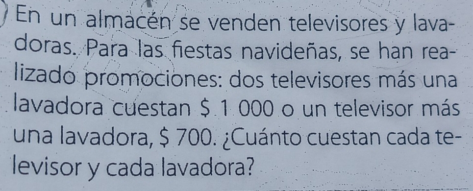 En un almacén se venden televisores y lava 
doras. Para las fiestas navideñas, se han rea- 
lizado promociones: dos televisores más una 
lavadora cuestan $ 1 000 o un televisor más 
una lavadora, $ 700. ¿Cuánto cuestan cada te- 
levisor y cada lavadora?