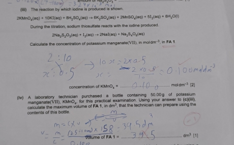 (iiii) The reaction by which iodine is produced is shown.
2KMnO_4(aq)+10KI(aq)+8H_2SO_4(aq)to 6K_2SO_4(aq)+2MnSO_4(aq)+5I_2(aq)+8H_2O(l)
During the titration, sodium thiosulfate reacts with the iodine produced.
2Na_2S_2O_3(aq)+I_2(aq)to 2NaI(aq)+Na_2S_4O_8(aq)
Calculate the concentration of potassium manganate (VII).inmoldm^(-3) , in FA1 
mal 
concentration of KMnO_4= _ _  m^(-3) [2] 
(Iv) A. laboratory technician purchased a bottle containing 50.00g of potassium 
manganate( VII), KMnO_4. for this practical examination. Using your answer to (c)(iii) 
contents of this bottle. calculate the maximum volume of FA1, indm^3 , that the technician can prepare using the 
me 
_ dm^3