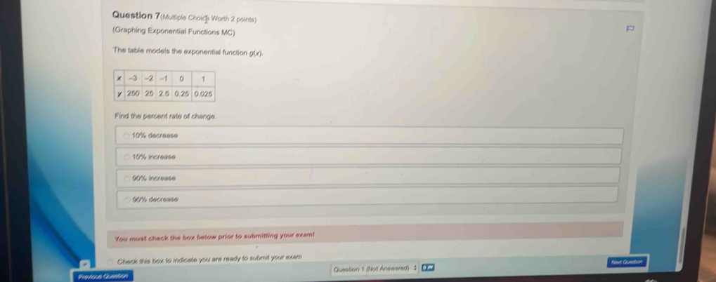 Question 7(Multiple Choice Worth 2 points)
(Graphing Exponential Functions MC)
The table models the exponential function g(x). 
Find the percent rate of change.
10% decrease
10% increase
90% increase
90%% decrease
You must check the box below prior to submitting your exam!
Check this box to indicate you are ready to submit your exam
Previsua Queatión Question 1 (Not Answered) : Naset Quasstion,