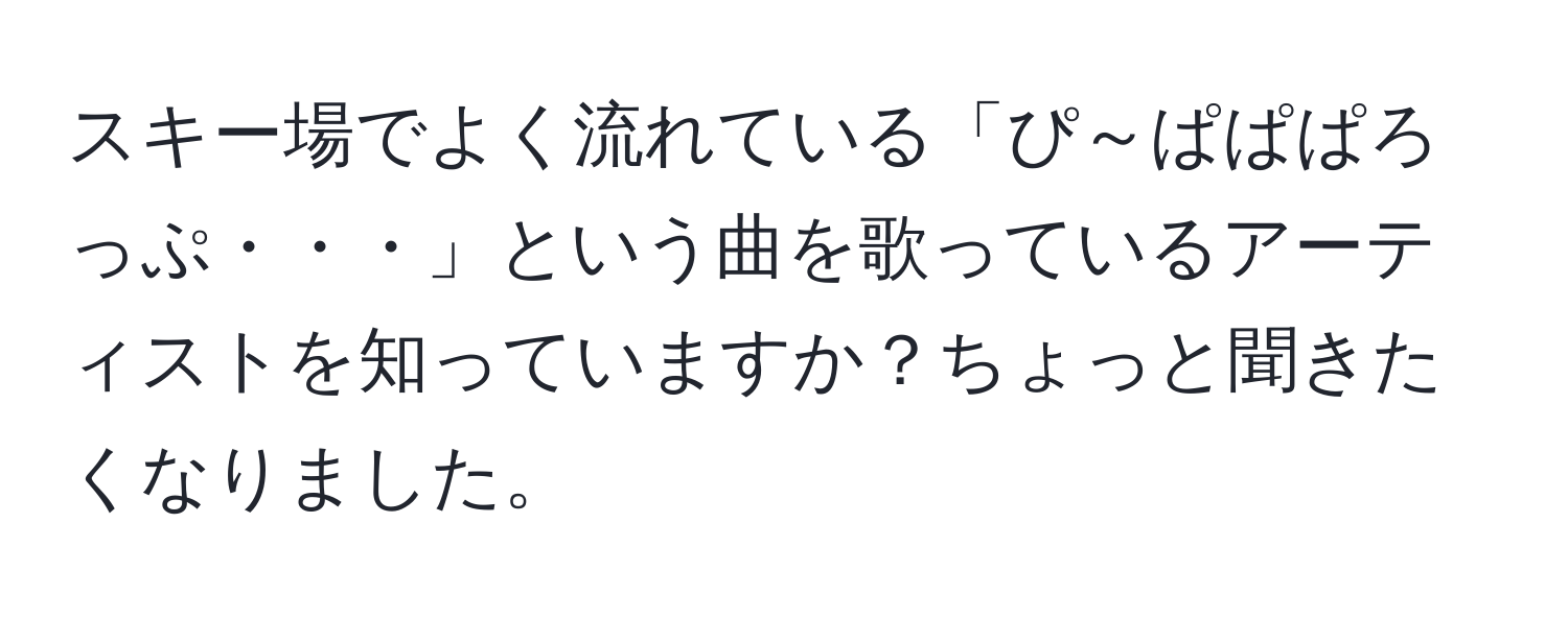 スキー場でよく流れている「ぴ～ぱぱぱろっぷ・・・」という曲を歌っているアーティストを知っていますか？ちょっと聞きたくなりました。