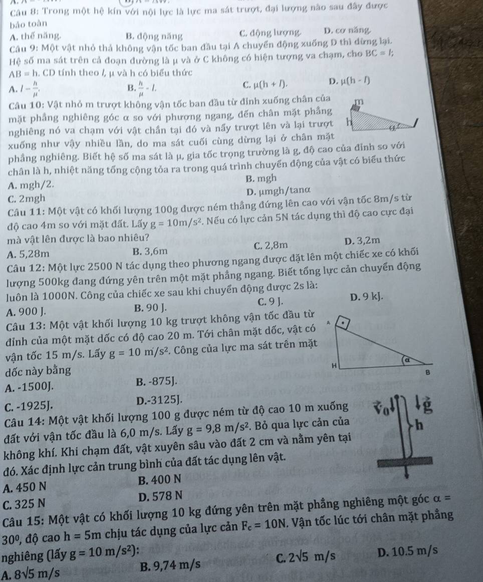 Trong một hệ kín với nội lực là lực ma sát trượt, đại lượng nào sau đây được
bảo toàn
A. thế năng. B. động năng C. động lượng. D. cơ năng.
Câu 9: Một vật nhỏ thả không vận tốc ban đầu tại A chuyển động xuống D thì đừng lại.
Hệ số ma sát trên cả đoạn đường là μ và ở C không có hiện tượng va chạm, cho BC=1
AB=h. CD tính theo /, μ và h có biểu thức
B.
A. l- h/mu ' ,  h/mu  -I.
C. mu (h+l). D. mu (h-l)
Câu 10: Vật nhỏ m trượt không vận tốc ban đầu từ đỉnh xuống chân của
mặt phầng nghiêng góc α so với phương ngang, đến chân mặt phầng
nghiêng nó va chạm với vật chần tại đó và nấy trượt lên và lại trượt
xuống như vậy nhiều lần, do ma sát cuối cùng dừng lại ở chân mặt
phẳng nghiêng. Biết hệ số ma sát là μ, gia tốc trọng trường là g, độ cao của đỉnh so với
chân là h, nhiệt năng tổng cộng tỏa ra trong quá trình chuyển động của vật có biểu thức
A. mgh/2. B. mgh
C. 2mgh D. μmgh/tanα
Câu 11: Một vật có khối lượng 100g được ném thẳng đứng lên cao với vận tốc 8m/s từ
độ cao 4m so với mặt đất. Lấy g=10m/s^2. Nếu có lực cản 5N tác dụng thì độ cao cực đại
mà vật lên được là bao nhiêu?
A. 5,28m B. 3,6m C. 2,8m D. 3,2m
Câu 12: Một lực 2500 N tác dụng theo phương ngang được đặt lên một chiếc xe có khối
lượng 500kg đang đứng yên trên một mặt phẳng ngang. Biết tổng lực cản chuyển động
luôn là 1000N. Công của chiếc xe sau khi chuyển động được 2s là:
C. 9 J. D. 9 kJ.
A. 900 J. B. 90 J.
Câu 13: Một vật khối lượng 10 kg trượt không vận tốc đầu từ
đỉnh của một mặt dốc có độ cao 20 m. Tới chân mặt dốc, vật có
vận tốc 15 m/s. Lấy g=10m/s^2 F. Công của lực ma sát trên mặt
dốc này bằng 
A. -1500J. B. -875J.
C. -1925J. D.-3125J.
Câu 14: Một vật khối lượng 100 g được ném từ độ cao 10 m xuống
đất với vận tốc đầu là 6,0 m/s. Lấy g=9,8m/s^2. Bỏ qua lực cản của
h
không khí. Khi chạm đất, vật xuyên sâu vào đất 2 cm và nằm yên tại
đó. Xác định lực cản trung bình của đất tác dụng lên vật.
A. 450 N B. 400 N
C. 325 N D. 578 N
Câu 15: Một vật có khối lượng 10 kg đứng yên trên mặt phẳng nghiêng một góc alpha =
30 0º, độ cao h=5m chịu tác dụng của lực cản F_c=10N. Vận tốc lúc tới chân mặt phẳng
nghiêng (lấy g=10m/s^2) 2sqrt(5)m/s D. 10.5 m/s
A. 8sqrt(5)m/s B. 9,74 m/s
C.