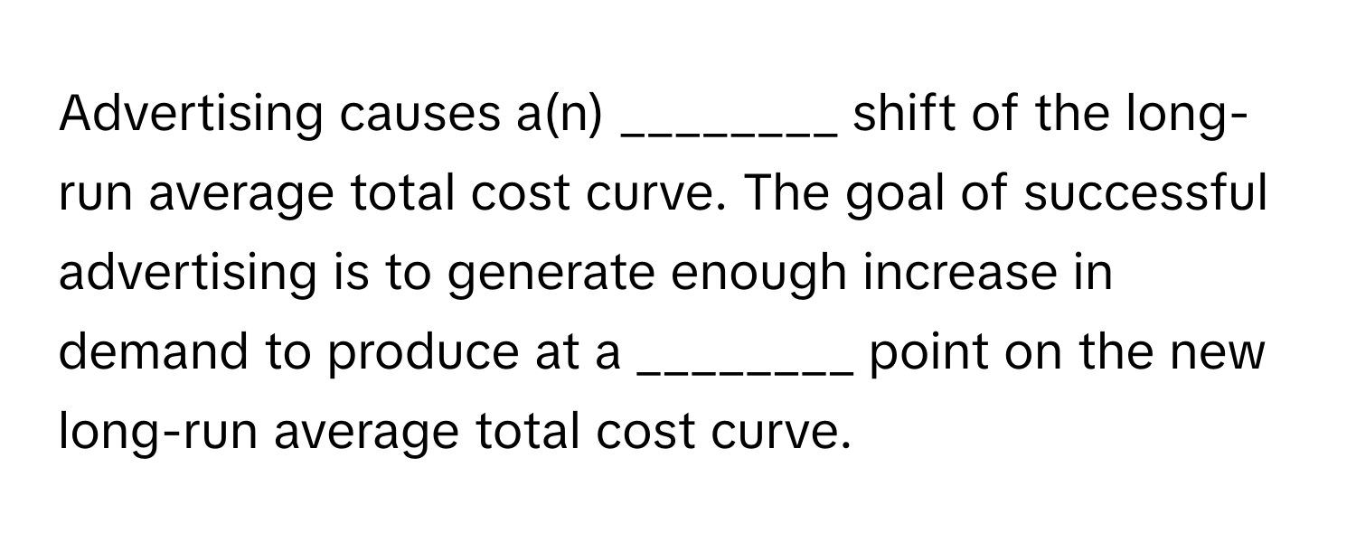 Advertising causes a(n) ________ shift of the long-run average total cost curve. The goal of successful advertising is to generate enough increase in demand to produce at a ________ point on the new long-run average total cost curve.