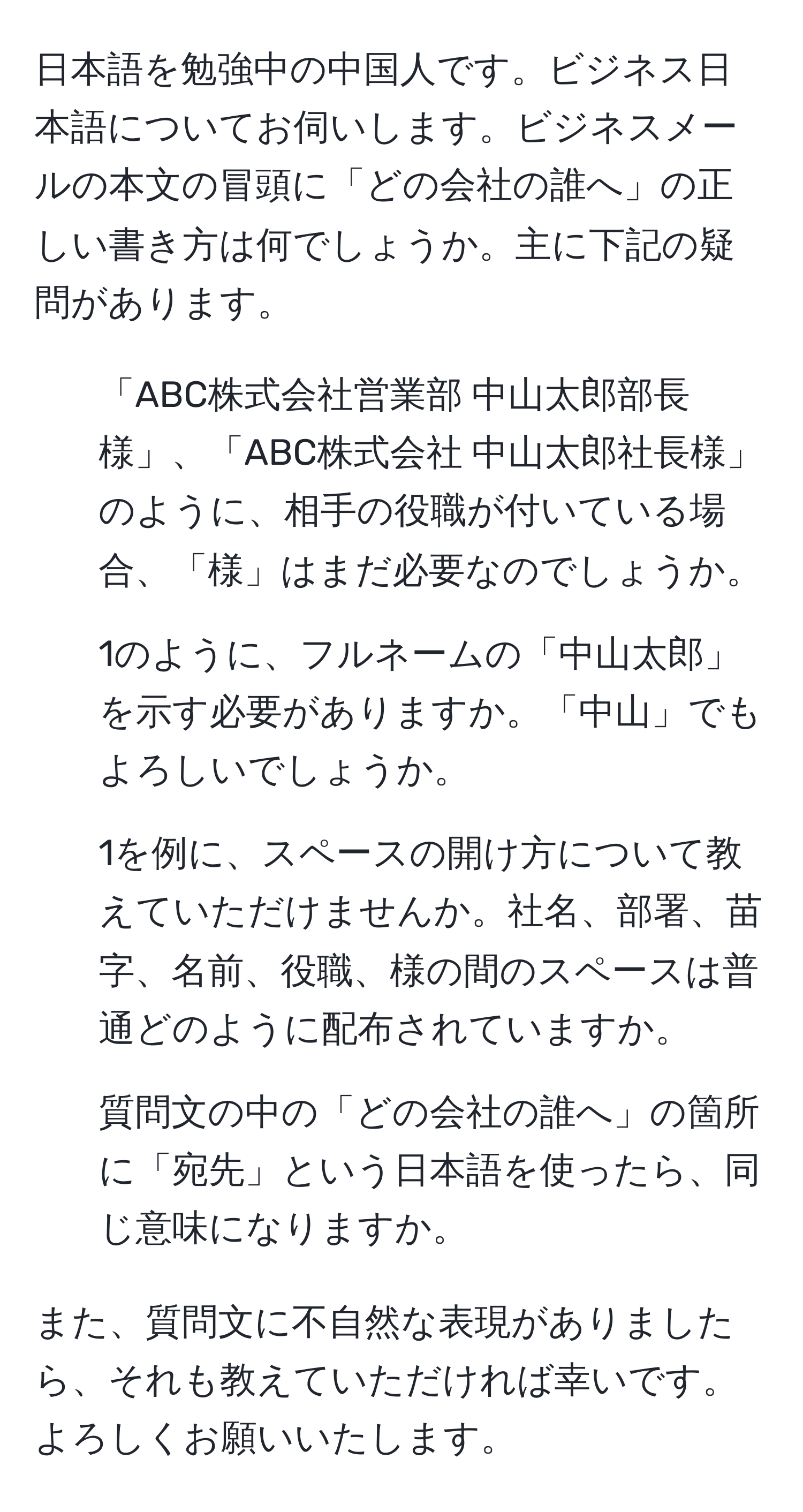 日本語を勉強中の中国人です。ビジネス日本語についてお伺いします。ビジネスメールの本文の冒頭に「どの会社の誰へ」の正しい書き方は何でしょうか。主に下記の疑問があります。

1. 「ABC株式会社営業部 中山太郎部長様」、「ABC株式会社 中山太郎社長様」のように、相手の役職が付いている場合、「様」はまだ必要なのでしょうか。
2. 1のように、フルネームの「中山太郎」を示す必要がありますか。「中山」でもよろしいでしょうか。
3. 1を例に、スペースの開け方について教えていただけませんか。社名、部署、苗字、名前、役職、様の間のスペースは普通どのように配布されていますか。
4. 質問文の中の「どの会社の誰へ」の箇所に「宛先」という日本語を使ったら、同じ意味になりますか。

また、質問文に不自然な表現がありましたら、それも教えていただければ幸いです。よろしくお願いいたします。