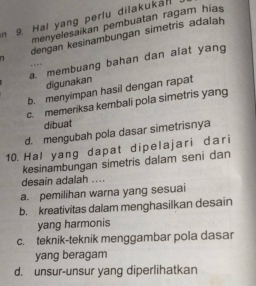 Hal yang perlu dilakukan
menyelesaikan pembuatan ragam hias
n dengan kesinambungan simetris adalah
a. membuang bahan dan alat yang
..
digunakan
b. menyimpan hasil dengan rapat
c. memeriksa kembali pola simetris yang
dibuat
d. mengubah pola dasar simetrisnya
10.Hal yang dapat dipelajari dari
kesinambungan simetris dalam seni dan
desain adalah ....
a. pemilihan warna yang sesuai
b. kreativitas dalam menghasilkan desain
yang harmonis
c. teknik-teknik menggambar pola dasar
yang beragam
d. unsur-unsur yang diperlihatkan