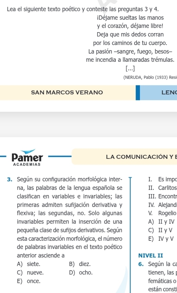 Lea el siguiente texto poético y conteste las preguntas 3 y 4.
Déjame sueltas las manos
y el corazón, déjame libre!
Deja que mis dedos corran
por los caminos de tu cuerpo.
La pasión -sangre, fuego, besos--
me incendia a llamaradas trémulas.
[...]
(NERUDA, Pablo (1933) Resi
SAN MARCOS VERANO LEN(
Pamer LA COMUNICACIÓN Y E
A C A D E M I A S
3. Según su configuración morfológica inter- I. Es impo
na, las palabras de la lengua española se II. Carlitos
clasifican en variables e invariables; las III. Encontr
primeras admiten sufijación derivativa y IV. Alejand
flexiva; las segundas, no. Solo algunas V. Rogelio
invariables permiten la inserción de una A) II y IV
pequeña clase de sufijos derivativos. Según C) II y V
esta caracterización morfológica, el número E) IV y V
de palabras invariables en el texto poético
anterior asciende a NIVEL II
A) siete. B) diez. 6. Según la ca
C) nueve. D) ocho. tienen, las
E) once. femáticas o
están consti