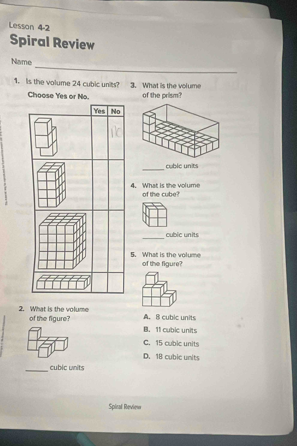 Lesson 4-2
Spiral Review
_
Name
1. Is the volume 24 cubic units? 3. What is the volume
Choose Yes or No. of the prism?
Yes No
_cubic units
4. What is the volume
of the cube?
_cubic units
5. What is the volume
of the figure?
2. What is the volume
of the figure?
A. 8 cubic units
B. 11 cubic units
C. 15 cubic units
D. 18 cubic units
_cubic units
Spiral Review