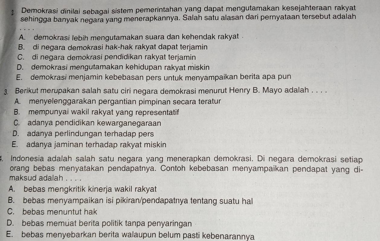 Demokrasi dinilai sebagai sistem pemerintahan yang dapat mengutamakan kesejahteraan rakyat
sehingga banyak negara yang menerapkannya. Salah satu alasan dari pernyataan tersebut adalah
A. demokrasi lebih mengutamakan suara dan kehendak rakyat .
B. di negara demokrasi hak-hak rakyat dapat terjamin
C. di negara demokrasi pendidikan rakyat terjamin
D. demokrasi mengutamakan kehidupan rakyat miskin
E. demokrasi menjamin kebebasan pers untuk menyampaikan berita apa pun
3. Berikut merupakan salah satu ciri negara demokrasi menurut Henry B. Mayo adalah . . . .
A. menyelenggarakan pergantian pimpinan secara teratur
B. mempunyai wakil rakyat yang representatif
C. adanya pendidikan kewarganegaraan
D. adanya perlindungan terhadap pers
E. adanya jaminan terhadap rakyat miskin
4. Indonesia adalah salah satu negara yang menerapkan demokrasi. Di negara demokrasi setiap
orang bebas menyatakan pendapatnya. Contoh kebebasan menyampaikan pendapat yang di-
maksud adalah . . . .
A. bebas mengkritik kinerja wakil rakyat
B. bebas menyampaikan isi pikiran/pendapatnya tentang suatu hal
C. bebas menuntut hak
D. bebas memuat berita politik tanpa penyaringan
E. bebas menyebarkan berita walaupun belum pasti kebenarannya