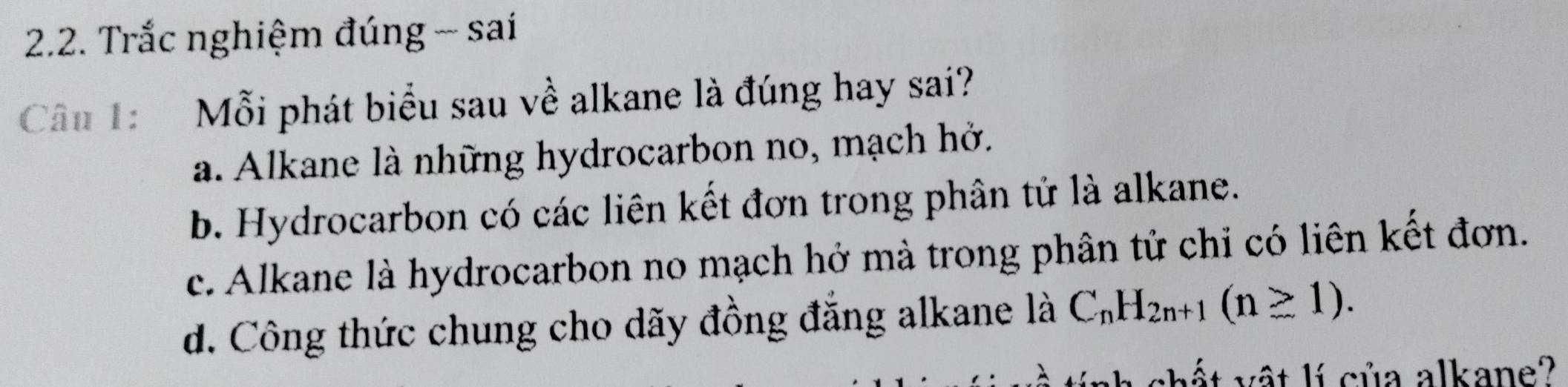 Trắc nghiệm đúng - sai
Câu 1: Mỗi phát biểu sau về alkane là đúng hay sai?
a. Alkane là những hydrocarbon no, mạch hở.
b. Hydrocarbon có các liên kết đơn trong phân tử là alkane.
c. Alkane là hydrocarbon no mạch hở mà trong phân tử chỉ có liên kết đơn.
d. Công thức chung cho dãy đồng đẳng alkane là C_nH_2n+1(n≥ 1). 
chất vật lí của alkane?