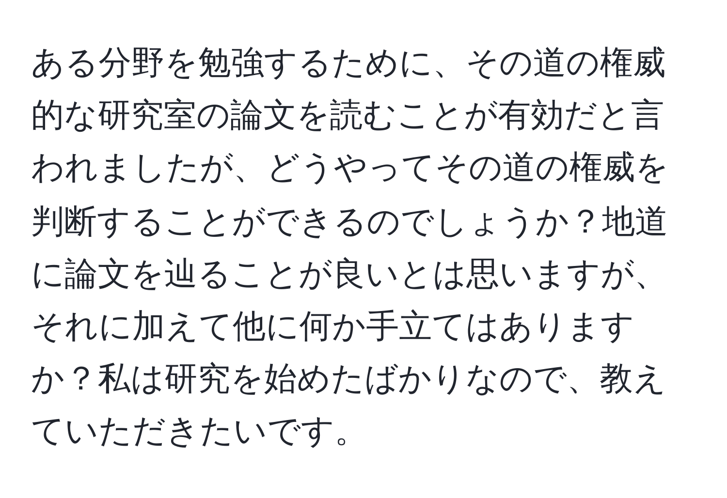 ある分野を勉強するために、その道の権威的な研究室の論文を読むことが有効だと言われましたが、どうやってその道の権威を判断することができるのでしょうか？地道に論文を辿ることが良いとは思いますが、それに加えて他に何か手立てはありますか？私は研究を始めたばかりなので、教えていただきたいです。