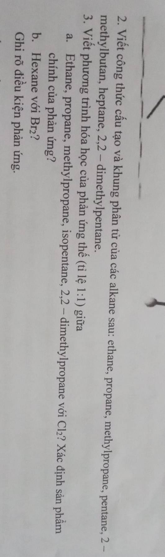 Viết công thức cấu tạo và khung phân tử của các alkane sau: ethane, propane, methylpropane, pentane, 2-
methylbutan, heptane, 2, 2 - dimethylpentane. 
3. Viết phương trình hóa học của phản ứng thế (tỉ lệ 1:1) giữa 
a. Ethane, propane, methylpropane, isopentane, 2, 2 - dimethylpropane với Cl_2 ? Xác định sản phẩm 
chính của phản ứng? 
b. Hexane với Br₂? 
Ghi rõ điều kiện phản ứng.