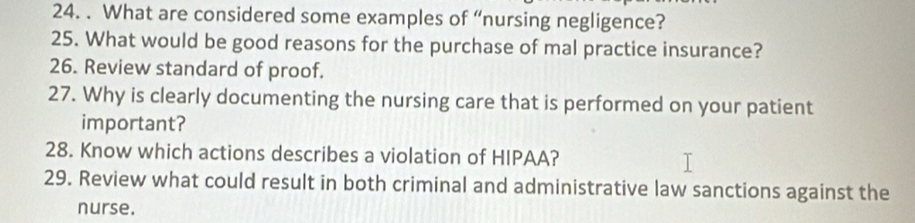 What are considered some examples of “nursing negligence? 
25. What would be good reasons for the purchase of mal practice insurance? 
26. Review standard of proof. 
27. Why is clearly documenting the nursing care that is performed on your patient 
important? 
28. Know which actions describes a violation of HIPAA? 
29. Review what could result in both criminal and administrative law sanctions against the 
nurse.