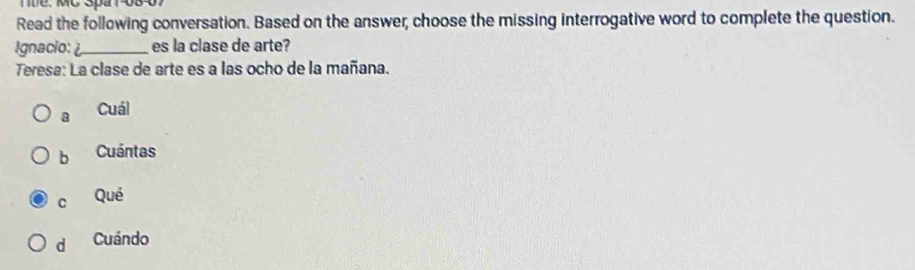 Tt. MC Spa1-08-07
Read the following conversation. Based on the answer, choose the missing interrogative word to complete the question.
Ignacio: _es la clase de arte?
Teresa: La clase de arte es a las ocho de la mañana.
a Cuál
b Cuántas
C Qué
d Cuándo