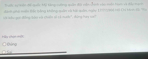 Trước sự kiện đế quốc Mỹ tăng cường quân đội viễn chinh vào miền Nam và đấy mạnh
đánh phá miền Bắc bằng không quân và hải quân, ngày 17/7/1966 Hồ Chí Minh đã: ''Ra
lời kêu gọi đồng bào và chiến sĩ cả nước", đúng hay sai?
Hãy chọn một:
Đúng
Sai