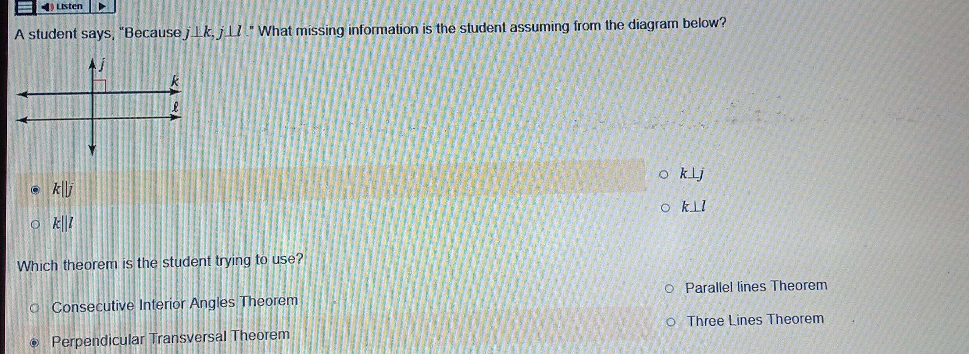 ◀ Listen
A student says, "Because j⊥ k, j⊥ l." What missing information is the student assuming from the diagram below?
k⊥ j
k||j
k⊥ l
k||l
Which theorem is the student trying to use?
Parallel lines Theorem
Consecutive Interior Angles Theorem
Three Lines Theorem
Perpendicular Transversal Theorem