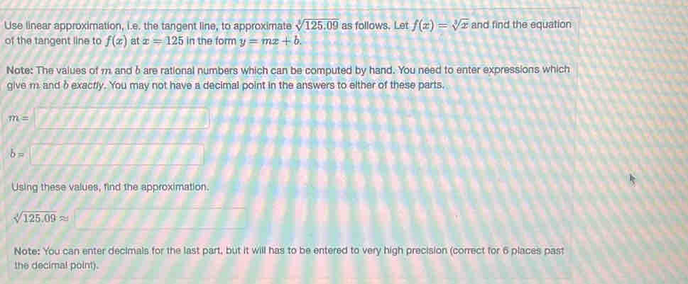Use linear approximation, i.e. the tangent line, to approximate sqrt[3](125.09) as follows. Let f(x)=sqrt[3](x) and find the equation 
of the tangent line to f(x) at x=125 in the form y=mx+b. 
Note: The values of 11 and δare rational numbers which can be computed by hand. You need to enter expressions which 
give m. and δexacrly. You may not have a decimal point in the answers to either of these parts.
m=
b=
Using these values, find the approximation.
sqrt[3](125.09)approx
Note: You can enter decimals for the last part, but it will has to be entered to very high precision (correct for 6 places past 
the decimal point).