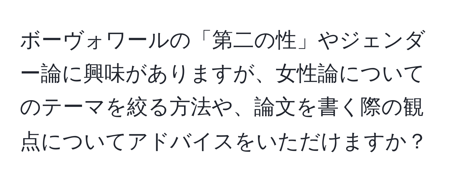 ボーヴォワールの「第二の性」やジェンダー論に興味がありますが、女性論についてのテーマを絞る方法や、論文を書く際の観点についてアドバイスをいただけますか？