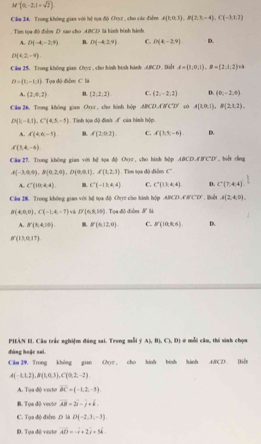 M'(0;-2;1+sqrt(2)),
Câu 24. Trong không gian với hệ tọa độ Oxyz , cho các điểm A(1;0;3),B(2;3;-4),C(-3;1;2). Tim tọa độ điểm D sao cho ABCD là hình bình hành.
A. D(-4;-2;9). B. D(-4;2;9). C. D(4;-2;9). D.
D(4;2;-9),
Câu 25. Trong không gian Oxyz , cho hình bình hành ABCD. Biết A=(1;0;1),B=(2;1;2) và
D=(1;-1;1) Tọa độ điểm C là
A. (2;0;2). B. (2;2;2). C. (2;-2;2). D. (0;-2;0).
Câu 26. Trong không gian Oxyz , cho hình hộp ABCD.A'B'C'D' có A(1;0;1),B(2;1;2).
D(1;-1;1),C'(4;5;-5). Tinh tọa độ đinh A' của hình hộp.
A. A'(4;6;-5). B. A'(2;0;2). C. A'(3;5;-6). D.
A'(3;4;-6).
Câu 27 Trong không gian với hxi tọa 10 Oxyz , cho hình hộp ABCD.A'B'C'D' , biét rằng
A(-3;0;0),B(0;2;0),D(0;0;1),A'(1;2;3) Tim tọa độ điểm C'.
A. C'(10;4;4). B. C'(-13;4;4). C. C'(13;4;4). D. C'(7;4;4)
Câu 28. Trong không gian với hệ tọa độ Oxyz cho hình hộp ABC D.A'B'C'D'. Biết A(2;4;0).
B(4;0;0),C(-1;4;-7) và D'(6;8;10). Tọa độ điểm B' là
A. B'(8;4;10). B. B'(6;12;0). C. B'(10:8;6). D.
B'(13;0;17).
PHẢN II. Câu trắc nghiệm đúng sai. Trong mỗi ỷ A), B) ,C),D) ở mỗi câu, thí sinh chọn
đúng hoặc sai.
Cầu 29, Trong không gian Oxyz , cho hình bình hành ABCD. Biết
A(-1;1;2),B(1;0;3),C(0;2;-2).
A. Tọa độ vectơ vector BC=(-1;2;-5).
B. Tọa độ vectơ vector AB=2vector i-vector j+vector k.
C. Tọa độ điểm Đ là D(-2;3;-3).
D. Tọa độ vectơ vector AD=-vector i+2vector j+5vector k.