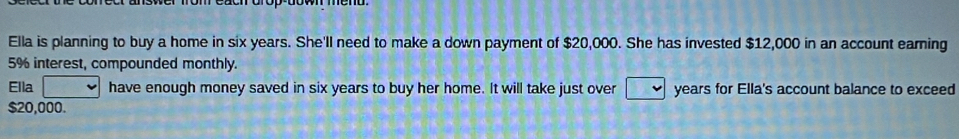 Ella is planning to buy a home in six years. She'll need to make a down payment of $20,000. She has invested $12,000 in an account earning
5% interest, compounded monthly. 
Ella have enough money saved in six years to buy her home. It will take just over years for Ella's account balance to exceed
$20,000.