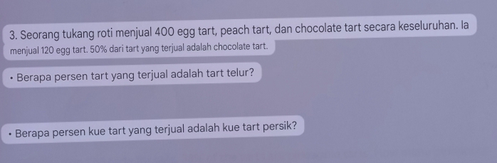 Seorang tukang roti menjual 400 egg tart, peach tart, dan chocolate tart secara keseluruhan. Ia 
menjual 120 egg tart. 50% dari tart yang terjual adalah chocolate tart. 
Berapa persen tart yang terjual adalah tart telur? 
Berapa persen kue tart yang terjual adalah kue tart persik?