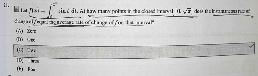 f(x)=∈t _0^((x^2))sin tdt. . At how many points in the closed interval [0,sqrt(π )] does the instantaneous rate of
Let
change offequal the average rate of change offon that interval?
(A) Zero
(B) One
(C) Two
(D) Three
(E) Four