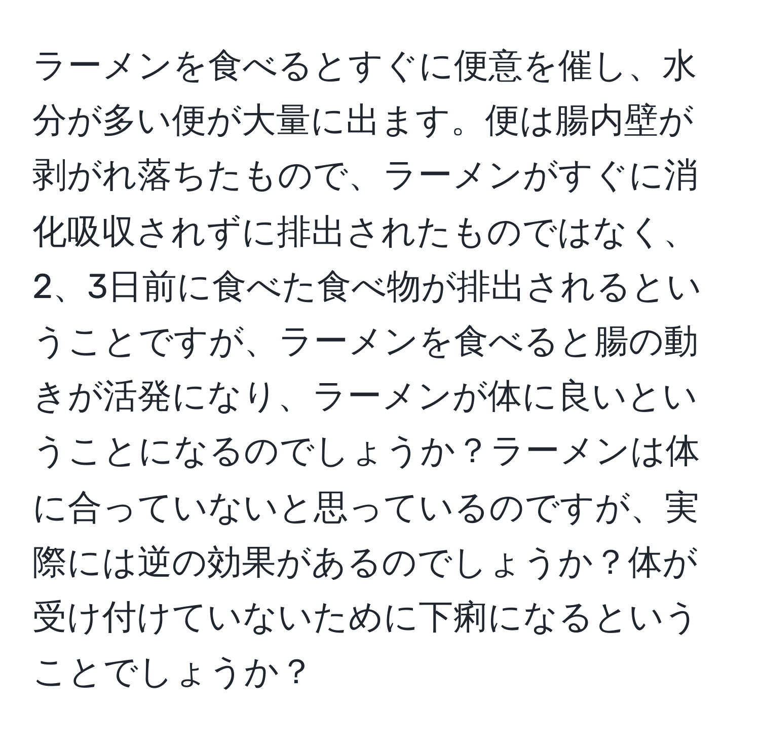 ラーメンを食べるとすぐに便意を催し、水分が多い便が大量に出ます。便は腸内壁が剥がれ落ちたもので、ラーメンがすぐに消化吸収されずに排出されたものではなく、2、3日前に食べた食べ物が排出されるということですが、ラーメンを食べると腸の動きが活発になり、ラーメンが体に良いということになるのでしょうか？ラーメンは体に合っていないと思っているのですが、実際には逆の効果があるのでしょうか？体が受け付けていないために下痢になるということでしょうか？